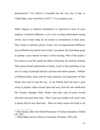 dramatization.301
For self-love is kneaded into the very clay of man, as
'Abdu'l-Baha, once wrote back in 1875.302
It is as natural as air.
While religious or political commitment, as expressed in terms of some
religious or political affiliation, is not a rare or unique phenomenon among
writers, most writers today do not incline to commitments in these areas.
They incline to opinions, plenty of them, but not organizational affiliation,
not an affiliation beyond the local writers’ association, the local drama group
or perhaps a keen interest in tennis or lawn bowling. Most of the people I
have known in my life outside the Baha'i community are similarly inclined.
They possess broad commitments to family, to job, to their gardening or any
one of a range of personal interests, activities and artistic pursuits. Hobbies
of different kinds, sports and the many pleasures and enjoyments of their
leisure time seem to lead the way. In my lifetime there has been a great
swing in popular culture toward sport and away from the elite intellectual
like Toynbee, Spengler, Marx, Weber, inter alter, and, of course, toward
television and away from radio. These issues are complex and I don’t want
to pursue them in any detail here. There are many reasons this book is not
301
Peter Kemp, editor, the Oxford Dictionary of Literary Quotations, Oxford
UP, 1997.
302
'Abdu'l-Baha, Secret of Divine Civilization, Wilmette, 1970, p.96.
288
 