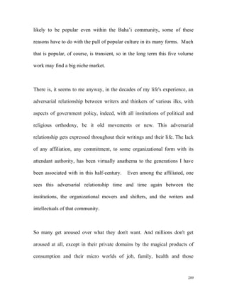 likely to be popular even within the Baha’i community, some of these
reasons have to do with the pull of popular culture in its many forms. Much
that is popular, of course, is transient, so in the long term this five volume
work may find a big niche market.
There is, it seems to me anyway, in the decades of my life's experience, an
adversarial relationship between writers and thinkers of various ilks, with
aspects of government policy, indeed, with all institutions of political and
religious orthodoxy, be it old movements or new. This adversarial
relationship gets expressed throughout their writings and their life. The lack
of any affiliation, any commitment, to some organizational form with its
attendant authority, has been virtually anathema to the generations I have
been associated with in this half-century. Even among the affiliated, one
sees this adversarial relationship time and time again between the
institutions, the organizational movers and shifters, and the writers and
intellectuals of that community.
So many get aroused over what they don't want. And millions don't get
aroused at all, except in their private domains by the magical products of
consumption and their micro worlds of job, family, health and those
289
 