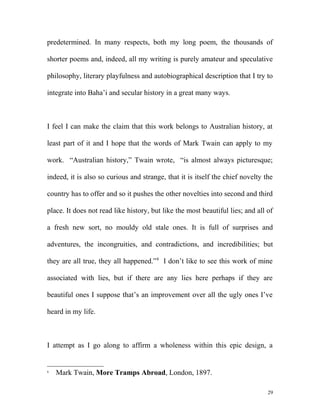 predetermined. In many respects, both my long poem, the thousands of
shorter poems and, indeed, all my writing is purely amateur and speculative
philosophy, literary playfulness and autobiographical description that I try to
integrate into Baha’i and secular history in a great many ways.
I feel I can make the claim that this work belongs to Australian history, at
least part of it and I hope that the words of Mark Twain can apply to my
work. “Australian history,” Twain wrote, “is almost always picturesque;
indeed, it is also so curious and strange, that it is itself the chief novelty the
country has to offer and so it pushes the other novelties into second and third
place. It does not read like history, but like the most beautiful lies; and all of
a fresh new sort, no mouldy old stale ones. It is full of surprises and
adventures, the incongruities, and contradictions, and incredibilities; but
they are all true, they all happened.”8
I don’t like to see this work of mine
associated with lies, but if there are any lies here perhaps if they are
beautiful ones I suppose that’s an improvement over all the ugly ones I’ve
heard in my life.
I attempt as I go along to affirm a wholeness within this epic design, a
8
Mark Twain, More Tramps Abroad, London, 1897.
29
 