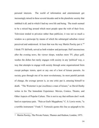 personal interests. The world of information and entertainment got
increasingly mixed in these several decades and in the pluralistic society that
imbibed it all, and in which I had my own life and being. The result seemed
to be a mixed bag around which most people spun the web of their lives.
Television tended to privatize rather than publicize; it was not so much a
window as a periscope by means of which the submerged suburban viewer
perceived and understood. At least that was the way Martin Pawley put it.303
I think TV did both, served as both window and periscope. Half unconscious
after the evening news, the viewer sleeps, watches more TV, plays golf,
washes the dishes but rarely engages with society in any 'political' way, a
way that attempts to engage with society through some organizational form
except perhaps: tennis, sport or any one of a host of leisure pursuits. As
society goes through one of its most revolutionary, its most painful periods
of change, the average person is, as one critic put it, amusing himself to
death. "The Westerner is par excellence a man of leisure,” as David Denby
writes in his The Immediate Experience: Movies, Comics, Theatre, and
Other Aspects of Popular Culture. This is not to say that millions don’t work
hard or experience pain. "Pain as God's Megaphone," C. S. Lewis wrote, "is
a terrible instrument." Frank T. Vertosick quotes this line as epigraph to his
303
Martin Pawley, The Private Future, Thames and Hudson, London, 1973.
290
 