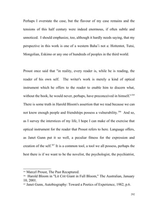 Perhaps I overstate the case, but the flavour of my case remains and the
tensions of this half century were indeed enormous, if often subtle and
unnoticed. I should emphasize, too, although it hardly needs saying, that my
perspective in this work is one of a western Baha’i not a: Hottentot, Tutsi,
Mongolian, Eskimo or any one of hundreds of peoples in the third world.
Proust once said that "in reality, every reader is, while he is reading, the
reader of his own self. The writer's work is merely a kind of optical
instrument which he offers to the reader to enable him to discern what,
without the book, he would never, perhaps, have preconceived in himself."305
There is some truth in Harold Bloom's assertion that we read because we can
not know enough people and friendships possess a vulnerability.306
And so,
as I survey the interstices of my life, I hope I can make of the exercise that
optical instrument for the reader that Proust refers to here. Language offers,
as Janet Gunn put it so well, a peculiar fitness for the expression and
creation of the self.307
It is a common tool, a tool we all possess, perhaps the
best there is if we want to be the novelist, the psychologist, the psychiatrist,
305
Marcel Proust, The Past Recaptured.
306
Harold Bloom in "Lit Crit Giant in Full Bloom," The Australian, January
10, 2001.
307
Janet Gunn, Autobiography: Toward a Poetics of Experience, 1982, p.6.
292
 