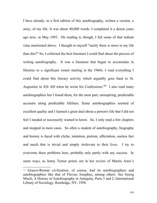 I have already, in a first edition of this autobiography, written a version, a
story, of my life. It was about 40,000 words. I completed it a dozen years
ago now, in May 1993. On reading it, though, I felt some of that tedium
vitae mentioned above. I thought to myself "surely there is more to my life
than this?" So, I collected the best literature I could find about the process of
writing autobiography. It was a literature that began to accumulate in
libraries to a significant extent starting in the 1960s. I read everything I
could find about this literary activity which arguably goes back to St.
Augustine in 426 AD when he wrote his Confessions.312
I also read many
autobiographies but I found them, for the most part, uninspiring, predictable
accounts along predictable lifelines. Some autobiographies seemed of
excellent quality and I learned a great deal about a person's life that I did not
feel I needed or necessarily wanted to know. So, I only read a few chapters
and stopped in most cases. So often a student of autobiography, biography
and history is faced with cliche, imitation, pietism, affectation, useless fact
and much that is trivial and simply irrelevant to their lives. I try to
overcome these problems here, probably only partly with any success. In
some ways, as Jenny Turner points out in her review of Martin Amis’s
312
Graeco-Roman civilization, of course, had its autobiographers and
autobiographies like that of Flavius Josephus, among others. See Georg
Misch, A History of Autobiography in Antiquity, Parts 1 and 2, International
Library of Sociology, Routledge, NY, 1950.
295
 