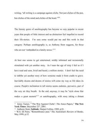 writing, “all writing is a campaign against cliche. Not just cliches of the pen,
but cliches of the mind and cliches of the heart.”313
The literary genre of autobiography has become so very popular in recent
years that people of little interest and no distinction feel impelled to record
their life-stories. I’m sure some would put me and this work in that
category. Perhaps autobiography is, as Anthony Storr suggests, for those
who are not “embedded in a family nexus.”314
At best one seems to get entertained, mildly informed and occasionally
stimulated with yet another story. As I near the age of sixty I feel as if I
have read and seen, lived and heard, a million stories. I don't feel the need
to imbibe yet another story of how someone made it from cradle to grave.
Inevitably dozens and dozens of stories will come my way as life takes its
course. People's inclination to tell stories seems endemic, pervasive, part of
the very air they breath. In the end, anyway, it may be "style alone that
makes a great memoir"315
or autobiography, with story taking a distant
313
Jenny Turner, “’The War Against Cliché’: The Amos Papers,” The New
York Times, December 23rd
, 2001.
314
Anthony Storr, Solitude, Harper Collins, 1989, p.81.
315
W.S. Di Piero, "Remembrance past," The Australian's Review of Books,
May 1998, p.12.
296
 