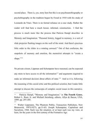 second place. There is, yes, story here but this is no psychoautobiography or
psychobiography in the tradition begun by Freud in 1910 with his study of
Leonardo da Vinci. There is no formal reliance on a case study. Rather the
reader will find here a much looser, informal, construction. I find the
process is much more like the process that Patricia Hampl describes in
Memory and Imagination: "Personal history, logged in memory, is a sort of
slide projector flashing images on the wall of the mind. And there's precious
little order to the slides in a rotating carousel." Out of that confusion, the
snapshots of memory and emotion, the memoirist attempts to "create a
shape.”316
No private citizen, Lippman and Schumpeter have reasoned, can be expected
any more to have access to all the information317
and arguments required to
make an informed decision about affairs of state.318
And so it is, following
the reasoning of this social critic and this political scientist, that I make little
attempt to discuss the cornucopia of complex social issues in this narrative.
316
Patricia Hampl, "Memory and Imagination," in The Fourth Genre,
Robert L. Root, Jr. and Michael Steinberg, editors, Allyn & Bacon, USA,
1999. pp. 297-305.
317
318
Walter Lippmann, The Phantom Public, Transaction Publishers, New
Brunswick, 1997(1927), pp.11-63; Joseph Schumpeter, Capitalism and
Socialism, 1944. Such was the situation, or at least such was my view, at
least, for the years in the first century of the Formative Age.
297
 
