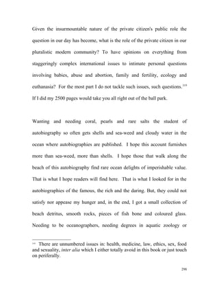 Given the insurmountable nature of the private citizen's public role the
question in our day has become, what is the role of the private citizen in our
pluralistic modern community? To have opinions on everything from
staggeringly complex international issues to intimate personal questions
involving babies, abuse and abortion, family and fertility, ecology and
euthanasia? For the most part I do not tackle such issues, such questions.319
If I did my 2500 pages would take you all right out of the ball park.
Wanting and needing coral, pearls and rare salts the student of
autobiography so often gets shells and sea-weed and cloudy water in the
ocean where autobiographies are published. I hope this account furnishes
more than sea-weed, more than shells. I hope those that walk along the
beach of this autobiography find rare ocean delights of imperishable value.
That is what I hope readers will find here. That is what I looked for in the
autobiographies of the famous, the rich and the daring. But, they could not
satisfy nor appease my hunger and, in the end, I got a small collection of
beach detritus, smooth rocks, pieces of fish bone and coloured glass.
Needing to be oceanographers, needing degrees in aquatic zoology or
319
There are unnumbered issues in: health, medicine, law, ethics, sex, food
and sexuality, inter alia which I either totally avoid in this book or just touch
on periferally.
298
 