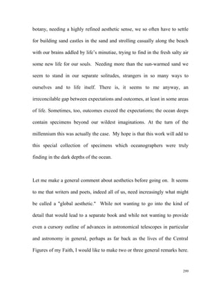 botany, needing a highly refined aesthetic sense, we so often have to settle
for building sand castles in the sand and strolling casually along the beach
with our brains addled by life’s minutiae, trying to find in the fresh salty air
some new life for our souls. Needing more than the sun-warmed sand we
seem to stand in our separate solitudes, strangers in so many ways to
ourselves and to life itself. There is, it seems to me anyway, an
irreconcilable gap between expectations and outcomes, at least in some areas
of life. Sometimes, too, outcomes exceed the expectations; the ocean deeps
contain specimens beyond our wildest imaginations. At the turn of the
millennium this was actually the case. My hope is that this work will add to
this special collection of specimens which oceanographers were truly
finding in the dark depths of the ocean.
Let me make a general comment about aesthetics before going on. It seems
to me that writers and poets, indeed all of us, need increasingly what might
be called a "global aesthetic." While not wanting to go into the kind of
detail that would lead to a separate book and while not wanting to provide
even a cursory outline of advances in astronomical telescopes in particular
and astronomy in general, perhaps as far back as the lives of the Central
Figures of my Faith, I would like to make two or three general remarks here.
299
 