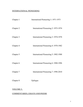 INTERNATIONAL PIONEERING
Chapter 1 International Pioneering 1: 1971-1973
Chapter 2 International Pioneering 2: 1973-1974
Chapter 3 International Pioneering 3: 1974-1978
Chapter 4 International Pioneering 4: 1978-1982
Chapter 5 International Pioneering 5: 1982-1988
Chapter 6 International Pioneering 6: 1988-1996
Chapter 7 International Pioneering 7: 1996-2010
Chapter 8 Epilogue
VOLUME 5:
COMMENTARIES, ESSAYS AND POEMS
3
 