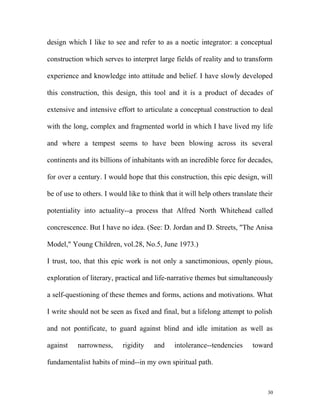 design which I like to see and refer to as a noetic integrator: a conceptual
construction which serves to interpret large fields of reality and to transform
experience and knowledge into attitude and belief. I have slowly developed
this construction, this design, this tool and it is a product of decades of
extensive and intensive effort to articulate a conceptual construction to deal
with the long, complex and fragmented world in which I have lived my life
and where a tempest seems to have been blowing across its several
continents and its billions of inhabitants with an incredible force for decades,
for over a century. I would hope that this construction, this epic design, will
be of use to others. I would like to think that it will help others translate their
potentiality into actuality--a process that Alfred North Whitehead called
concrescence. But I have no idea. (See: D. Jordan and D. Streets, "The Anisa
Model," Young Children, vol.28, No.5, June 1973.)
I trust, too, that this epic work is not only a sanctimonious, openly pious,
exploration of literary, practical and life-narrative themes but simultaneously
a self-questioning of these themes and forms, actions and motivations. What
I write should not be seen as fixed and final, but a lifelong attempt to polish
and not pontificate, to guard against blind and idle imitation as well as
against narrowness, rigidity and intolerance--tendencies toward
fundamentalist habits of mind--in my own spiritual path.
30
 