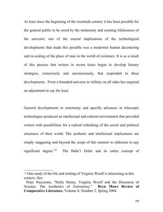 At least since the beginning of the twentieth century it has been possible for
the general public to be awed by the immensity and seeming lifelessness of
the universe; one of the crucial implications of the technological
developments that made this possible was a modernist human decentering
and re-scaling of the place of man in the world of existence. It is as a result
of this process that writers in recent times began to develop literary
strategies, consciously and unconsciously, that responded to these
developments. From a bounded universe to infinity on all sides has required
an adjustment-to say the least.
General developments in astronomy and specific advances in telescopic
technologies produced an intellectual and cultural environment that provided
writers with possibilities for a radical rethinking of the social and political
structures of their world. The aesthetic and intellectual implications are
simply staggering and beyond the scope of this memoir to elaborate to any
significant degree.320
The Bahá’í Order and its entire concept of
320
One study of the life and writing of Virginia Woolf is interesting in this
context. See:
Peter Naccarato, "Holly Henry, Virginia Woolf and the Discourse of
Science: The Aesthetics of Astronomy," Bryn Mawr Review of
Comparative Literature, Volume 4, Number 2, Spring 2004.
300
 