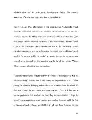 administration had its embryonic development during this massive
reordering of conceptual space and time in our universe.
Edwin Hubble's 1923 photograph of the spiral nebula Andromeda, which
offered a conclusive answer to the question of whether or not the universe
extended beyond the Milky Way, was made available in the first two years
that Shoghi Effendi assumed the mantle of his Guardianship. Hubble's work
extended the boundaries of the universe and lead to the conclusion that this
already vast universe was expanding at an incredible rate. As Hubble's work
reached the general public, it sparked a growing interest in astronomy and
cosmology, evidenced by the growing popularity of the Mount Wilson
Observatory as a bustling tourist attraction.
To return to the theme: sometimes both in life and in reading(surely that is a
false dichotomy) I found that I had simply no expectations at all. When
young, for example, I simply had no idea what to expect from the trip of life
that was in store for me. I took what came my way. Often it is best not to
have expectations. But much of the time they are unavoidable. I hope the
tree of your expectations, your longing, dear reader, does not yield the fruit
of disappointment. I hope, too, that the fire of your hope does not become
301
 