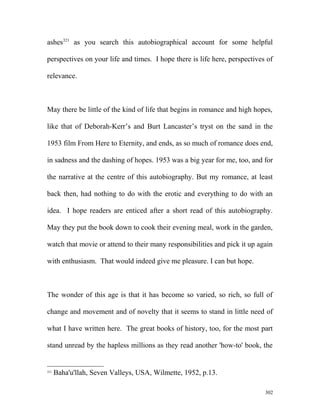 ashes321
as you search this autobiographical account for some helpful
perspectives on your life and times. I hope there is life here, perspectives of
relevance.
May there be little of the kind of life that begins in romance and high hopes,
like that of Deborah-Kerr’s and Burt Lancaster’s tryst on the sand in the
1953 film From Here to Eternity, and ends, as so much of romance does end,
in sadness and the dashing of hopes. 1953 was a big year for me, too, and for
the narrative at the centre of this autobiography. But my romance, at least
back then, had nothing to do with the erotic and everything to do with an
idea. I hope readers are enticed after a short read of this autobiography.
May they put the book down to cook their evening meal, work in the garden,
watch that movie or attend to their many responsibilities and pick it up again
with enthusiasm. That would indeed give me pleasure. I can but hope.
The wonder of this age is that it has become so varied, so rich, so full of
change and movement and of novelty that it seems to stand in little need of
what I have written here. The great books of history, too, for the most part
stand unread by the hapless millions as they read another 'how-to' book, the
321
Baha'u'llah, Seven Valleys, USA, Wilmette, 1952, p.13.
302
 
