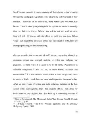 latest 'therapy manual,' or some magazine of their choice before browsing
through the local paper or, perhaps, some advertising leaflets placed in their
mailbox. Ironically, at the same time, more history gets read than ever
before. There is more print passing over the eyes of the human community
than ever before in history. Whether that will include this work of mine,
time will tell. Of course, with six billion on earth now and three billion
when I just entered the influences of this new movement in 1953, there are
more people doing just about everything.
Our age provides that cornucopia of stuff, intense, engrossing, distracting,
mundane, secular and spiritual, material to refine and elaborate our
pleasures. In many ways it is easier now to be happy. Pleasantness is
scattered everywhere.322
But so, too, is there horror, anxieties and
uncertainties.323
It is also easier to be sad, easier to have a tragic end, easier
to starve to death. And there are more autobiographies than ever before.
After ten more years of writing and note-gathering, building on the first
edition of this autobiography, I felt I had a second edition. I had altered my
basic narrative only slightly, but I had built up a supporting structure of
322
George Townshend, The Mission of Baha'u'llah, George Ronald, Oxford,
1973(1952), p.91.
323
Richard Sennett, "The New Political Economy and its Culture,"
Hedgehog, Spring, 2000.
303
 