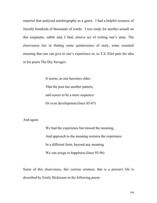material that analysed autobiography as a genre. I had a helpful resource of
literally hundreds of thousands of words. I was ready for another assault on
this enigmatic, subtle and, I find, elusive act of writing one’s story. The
elusiveness lies in finding some quintessence of story, some essential
meaning that one can give to one’s experience or, as T.S. Eliot puts the idea
in his poem The Dry Savages:
It seems, as one becomes older,
That the past has another pattern,
and ceases to be a mere sequence-
Or even development.(lines 85-87)
And again:
We had the experience but missed the meaning,
And approach to the meaning restores the experience
In a different form, beyond any meaning
We can assign to happiness.(lines 93-96)
Some of this elusiveness, this curious creature, that is a person's life is
described by Emily Dickinson in the following poem:
304
 