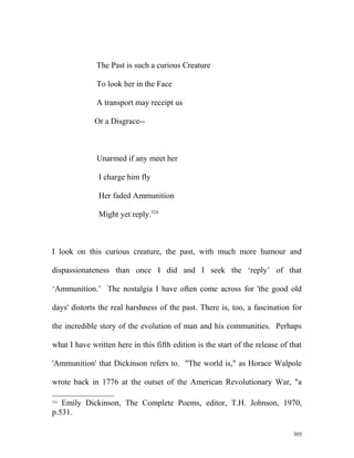 The Past is such a curious Creature
To look her in the Face
A transport may receipt us
Or a Disgrace--
Unarmed if any meet her
I charge him fly
Her faded Ammunition
Might yet reply.324
I look on this curious creature, the past, with much more humour and
dispassionateness than once I did and I seek the ‘reply’ of that
‘Ammunition.’ The nostalgia I have often come across for 'the good old
days' distorts the real harshness of the past. There is, too, a fascination for
the incredible story of the evolution of man and his communities. Perhaps
what I have written here in this fifth edition is the start of the release of that
'Ammunition' that Dickinson refers to. "The world is," as Horace Walpole
wrote back in 1776 at the outset of the American Revolutionary War, "a
324
Emily Dickinson, The Complete Poems, editor, T.H. Johnson, 1970,
p.531.
305
 