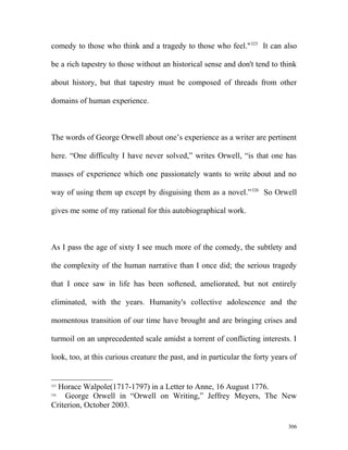 comedy to those who think and a tragedy to those who feel."325
It can also
be a rich tapestry to those without an historical sense and don't tend to think
about history, but that tapestry must be composed of threads from other
domains of human experience.
The words of George Orwell about one’s experience as a writer are pertinent
here. “One difficulty I have never solved,” writes Orwell, “is that one has
masses of experience which one passionately wants to write about and no
way of using them up except by disguising them as a novel.”326
So Orwell
gives me some of my rational for this autobiographical work.
As I pass the age of sixty I see much more of the comedy, the subtlety and
the complexity of the human narrative than I once did; the serious tragedy
that I once saw in life has been softened, ameliorated, but not entirely
eliminated, with the years. Humanity's collective adolescence and the
momentous transition of our time have brought and are bringing crises and
turmoil on an unprecedented scale amidst a torrent of conflicting interests. I
look, too, at this curious creature the past, and in particular the forty years of
325
Horace Walpole(1717-1797) in a Letter to Anne, 16 August 1776.
326
George Orwell in “Orwell on Writing,” Jeffrey Meyers, The New
Criterion, October 2003.
306
 