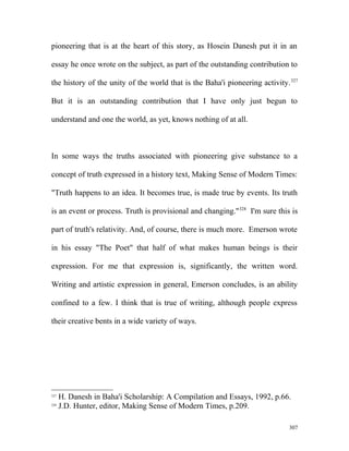 pioneering that is at the heart of this story, as Hosein Danesh put it in an
essay he once wrote on the subject, as part of the outstanding contribution to
the history of the unity of the world that is the Baha'i pioneering activity.327
But it is an outstanding contribution that I have only just begun to
understand and one the world, as yet, knows nothing of at all.
In some ways the truths associated with pioneering give substance to a
concept of truth expressed in a history text, Making Sense of Modern Times:
"Truth happens to an idea. It becomes true, is made true by events. Its truth
is an event or process. Truth is provisional and changing."328
I'm sure this is
part of truth's relativity. And, of course, there is much more. Emerson wrote
in his essay "The Poet" that half of what makes human beings is their
expression. For me that expression is, significantly, the written word.
Writing and artistic expression in general, Emerson concludes, is an ability
confined to a few. I think that is true of writing, although people express
their creative bents in a wide variety of ways.
327
H. Danesh in Baha'i Scholarship: A Compilation and Essays, 1992, p.66.
328
J.D. Hunter, editor, Making Sense of Modern Times, p.209.
307
 