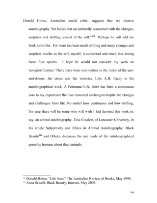 Donald Horne, Australian social critic, suggests that we reserve
autobiography "for books that are primarily concerned with the changes,
surprises and shifting around of the self."329
Perhaps he will add my
book to his list. For there has been much shifting and many changes and
surprises insofar as the self, myself, is concerned and much else during
these four epochs. I hope he would not consider my work an
'autoglorification.' There have been continuities in the midst of the ups-
and-downs, the crises and the victories. Like A.B. Facey in his
autobiographical work, A Fortunate Life, there has been a continuous
core to my experience that has remained unchanged despite the changes
and challenges from life. No matter how continuous and how shifting,
I'm sure there will be some who will wish I had devoted this work to,
say, an animal autobiography. Tess Cosslett, of Lancaster University, in
his article Subjectivity and Ethics in Animal Autobiography: Black
Beauty330
and Others, discusses the use made of the autobiographical
genre by humans about their animals.
329
Donald Horne, "Life lines," The Australian Review of Books, May 1998.
330
Anna Sewell, Black Beauty, Internet, May 2003.
308
 