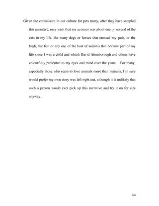 Given the enthusiasm in our culture for pets many, after they have sampled
this narrative, may wish that my account was about one or several of the
cats in my life, the many dogs or horses that crossed my path, or the
birds, the fish or any one of the host of animals that became part of my
life since I was a child and which David Attenborough and others have
colourfully presented to my eyes and mind over the years. For many,
especially those who seem to love animals more than humans, I’m sure
would prefer my own story was left right out, although it is unlikely that
such a person would ever pick up this narrative and try it on for size
anyway.
309
 