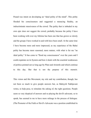 Pound was intent on developing an “ideal polity of the mind”. This polity
flooded his consciousness and suggested a menacing fluidity, an
indiscriminate massiveness of the crowd. The polity that is imbeded in my
own epic does not suggest the crowd, probably because the polity I have
been working with over my lifetime has been one that has grown so slowly
and the groups I have worked in and with have been small. At the same time
I have become more and more impressed, as my experience of the Bahai
polity has become more seasoned, more mature, with what is for me "an
ideal polity." It has come to "flood my consciousness" over the years and I
could expatiate on its System and how it deals with the essential weaknesses
of politics pointed out so long ago by Plato and Aristotle and which continue
to this day. But that is not the purpose of this memoir.
This vision and this Movement, my role and my contribution, though, has
not been so much to give people answers but, as Bahiyyih Nakhjavani
writes, to help pose, to stimulate the asking of, the right questions. People
seem so very skeptical of answers and so playing the devil's advocate, so to
speak, has seemed to me to have more mileage in the process of dialogue.
(The Promoter of the Faith or Devil's Advocate was a position established in
31
 