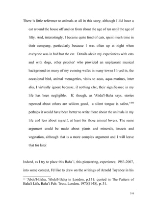 There is little reference to animals at all in this story, although I did have a
cat around the house off and on from about the age of ten until the age of
fifty. And, interestingly, I became quite fond of cats, spent much time in
their company, particularly because I was often up at night when
everyone was in bed but the cat. Details about my experiences with cats
and with dogs, other peoples' who provided an unpleasant musical
background on many of my evening walks in many towns I lived in, the
occasional bird, animal menageries, visits to zoos, aqua-marines, inter
alia, I virtually ignore because, if nothing else, their significance in my
life has been negligible. If, though, as 'Abdu'l-Baha says, stories
repeated about others are seldom good, a silent tongue is safest,"331
perhaps it would have been better to write more about the animals in my
life and less about myself, at least for those animal lovers. The same
argument could be made about plants and minerals, insects and
vegetation, although that is a more complex argument and I will leave
that for later.
Indeed, as I try to place this Baha’i, this pioneering, experience, 1953-2007,
into some context, I'd like to draw on the writings of Arnold Toynbee in his
331
'Abdu'l-Baha, 'Abdu'l-Baha in London, p.131: quoted in The Pattern of
Baha'i Life, Baha'i Pub. Trust, London, 1970(1948), p. 31.
310
 