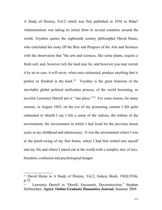 A Study of History, Vol.2 which was first published in 1934 as Baha'i
Administration was taking its initial form in several countries around the
world. Toynbee quotes the eighteenth century philosopher David Hume,
who concluded his essay Of the Rise and Progress of the Arts and Sciences
with the observation that "the arts and sciences, like some plants, require a
fresh soil; and, however rich the land may be, and however you may recruit
it by art or care, it will never, when once exhausted, produce anything that is
perfect or finished in the kind.332
Toynbee is the great historian of the
inevitable global political unification process, of the world becoming, as
novelist Lawrence Durrell put it: “one place.”333
For some reason, for many
reasons, in August 1962, on the eve of my pioneering venture I felt quite
exhausted or should I say I felt a sense of the tedious, the tedium of the
environment, the environment in which I had lived for the previous dozen
years in my childhood and adolescence. It was the environment where I was
in the porch-swing of my first bones, where I had first settled into myself
and my life and where I stared out at the world with a complex mix of awe,
boredom, confusion and psychological hunger.
332
David Hume in A Study of History, Vol.2, Galaxy Book, 1962(1934),
p.73.
333
Lawrence Durrell in “Durell, Encounter, Deconstruction,” Stephan
Herbrechter, Agora: Online Graduate Humanites Journal, Summer 2004.
311
 