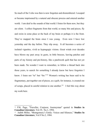 So much of the I who was then is now forgotten and dismembered. I escaped
or became imprisoned by a natural and obscure process and entered another
world. I am deaf to the sounds of that world. I listen for them now, but they
are silent. I collect fragments from that world, so many bits and pieces, fly
and swim in some place at the back of my brain or perhaps it is the front.
They’ve mapped the brain since I was young. Even now I have lost
yesterday and the day before. They slip away. It all becomes a series of
isolated vignettes, vivid as hypnagogic visions. Great winds over decades
have blown my past away in gusts, in little breezes, leaving patches and
parts of my history and pre-history, like a patchwork quilt that has not yet
been made. No wonder I want to remember, to follow a thread back into
those years, to search for something I already know but have forgotten I
know. I listen not “to” but “for.”334
Women's writing has been said to be
fragmentary, put together out of pieces, as a quilt, for instance, is created out
of scraps, placed in careful relation to one another.335
I feel this way about
my work here.
334
P.K. Page, "Traveller, Conjuror, Journeyman" quoted in Studies in
Canadian Literature, Vol.19, No.1, 1994.
335
Judith Miller, “Montgomery’s Emily: Voices and Silences,” Studies In
Canadian Literature, Vol.9 No.2, 1984.
312
 