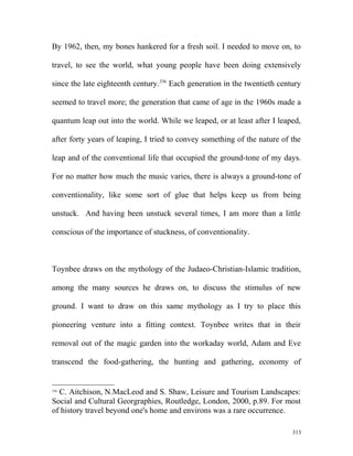 By 1962, then, my bones hankered for a fresh soil. I needed to move on, to
travel, to see the world, what young people have been doing extensively
since the late eighteenth century.336
Each generation in the twentieth century
seemed to travel more; the generation that came of age in the 1960s made a
quantum leap out into the world. While we leaped, or at least after I leaped,
after forty years of leaping, I tried to convey something of the nature of the
leap and of the conventional life that occupied the ground-tone of my days.
For no matter how much the music varies, there is always a ground-tone of
conventionality, like some sort of glue that helps keep us from being
unstuck. And having been unstuck several times, I am more than a little
conscious of the importance of stuckness, of conventionality.
Toynbee draws on the mythology of the Judaeo-Christian-Islamic tradition,
among the many sources he draws on, to discuss the stimulus of new
ground. I want to draw on this same mythology as I try to place this
pioneering venture into a fitting context. Toynbee writes that in their
removal out of the magic garden into the workaday world, Adam and Eve
transcend the food-gathering, the hunting and gathering, economy of
336
C. Aitchison, N.MacLeod and S. Shaw, Leisure and Tourism Landscapes:
Social and Cultural Georgraphies, Routledge, London, 2000, p.89. For most
of history travel beyond one's home and environs was a rare occurrence.
313
 