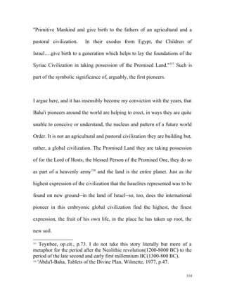 "Primitive Mankind and give birth to the fathers of an agricultural and a
pastoral civilization. In their exodus from Egypt, the Children of
Israel….give birth to a generation which helps to lay the foundations of the
Syriac Civilization in taking possession of the Promised Land."337
Such is
part of the symbolic significance of, arguably, the first pioneers.
I argue here, and it has insensibly become my conviction with the years, that
Baha'i pioneers around the world are helping to erect, in ways they are quite
unable to conceive or understand, the nucleus and pattern of a future world
Order. It is not an agricultural and pastoral civilization they are building but,
rather, a global civilization. The Promised Land they are taking possession
of for the Lord of Hosts, the blessed Person of the Promised One, they do so
as part of a heavenly army338
and the land is the entire planet. Just as the
highest expression of the civilization that the Israelites represented was to be
found on new ground--in the land of Israel--so, too, does the international
pioneer in this embryonic global civilization find the highest, the finest
expression, the fruit of his own life, in the place he has taken up root, the
new soil.
337
Toynbee, op.cit., p.73. I do not take this story literally but more of a
metaphor for the period after the Neolithic revolution(1200-8000 BC) to the
period of the late second and early first millennium BC(1300-800 BC).
338
'Abdu'l-Baha, Tablets of the Divine Plan, Wilmette, 1977, p.47.
314
 