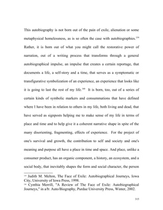 This autobiography is not born out of the pain of exile, alienation or some
metaphysical homelessness, as is so often the case with autobiographies.339
Rather, it is born out of what you might call the restorative power of
narration, out of a writing process that transforms through a general
autobiographical impulse, an impulse that creates a certain reportage, that
documents a life, a self-story and a time, that serves as a symptomatic or
transfigurative symbolization of an experience, an experience that looks like
it is going to last the rest of my life.340
It is born, too, out of a series of
certain kinds of symbolic markers and consummations that have defined
where I have been in relation to others in my life, both living and dead, that
have served as signposts helping me to make sense of my life in terms of
place and time and to help give it a coherent narrative shape in spite of the
many disorienting, fragmenting, effects of experience. For the project of
one's survival and growth, the contribution to self and society and one's
meaning and purpose all have a place in time and space. And place, unlike a
consumer product, has an organic component, a history, an ecosystem, and a
social body, that inevitably shapes the form and social character, the person
339
Judith M. Melton, The Face of Exile: Autobiographical Journeys, Iowa
City, University of Iowa Press, 1998.
340
Cynthia Merrill, "A Review of The Face of Exile: Autobiographical
Journeys," in a/b: Auto/Biography, Purdue University Press, Winter, 2002.
315
 