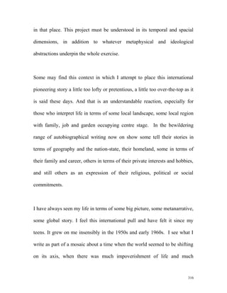 in that place. This project must be understood in its temporal and spacial
dimensions, in addition to whatever metaphysical and ideological
abstractions underpin the whole exercise.
Some may find this context in which I attempt to place this international
pioneering story a little too lofty or pretentious, a little too over-the-top as it
is said these days. And that is an understandable reaction, especially for
those who interpret life in terms of some local landscape, some local region
with family, job and garden occupying centre stage. In the bewildering
range of autobiographical writing now on show some tell their stories in
terms of geography and the nation-state, their homeland, some in terms of
their family and career, others in terms of their private interests and hobbies,
and still others as an expression of their religious, political or social
commitments.
I have always seen my life in terms of some big picture, some metanarrative,
some global story. I feel this international pull and have felt it since my
teens. It grew on me insensibly in the 1950s and early 1960s. I see what I
write as part of a mosaic about a time when the world seemed to be shifting
on its axis, when there was much impoverishment of life and much
316
 