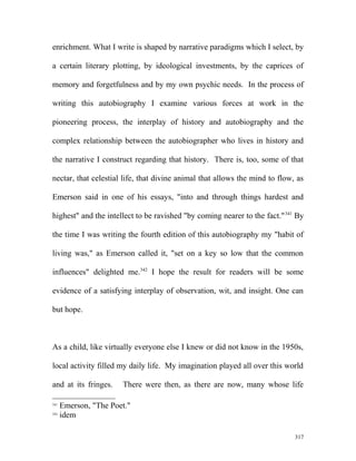 enrichment. What I write is shaped by narrative paradigms which I select, by
a certain literary plotting, by ideological investments, by the caprices of
memory and forgetfulness and by my own psychic needs. In the process of
writing this autobiography I examine various forces at work in the
pioneering process, the interplay of history and autobiography and the
complex relationship between the autobiographer who lives in history and
the narrative I construct regarding that history. There is, too, some of that
nectar, that celestial life, that divine animal that allows the mind to flow, as
Emerson said in one of his essays, "into and through things hardest and
highest" and the intellect to be ravished "by coming nearer to the fact."341
By
the time I was writing the fourth edition of this autobiography my "habit of
living was," as Emerson called it, "set on a key so low that the common
influences" delighted me.342
I hope the result for readers will be some
evidence of a satisfying interplay of observation, wit, and insight. One can
but hope.
As a child, like virtually everyone else I knew or did not know in the 1950s,
local activity filled my daily life. My imagination played all over this world
and at its fringes. There were then, as there are now, many whose life
341
Emerson, "The Poet."
342
idem
317
 
