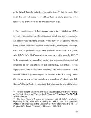 of the factual data, the facticity of the whole thing.343
But, no matter how
much data and fact readers will find here there are ample quantities of the
tentative, the hypothetical and reservations heaped high.
I often recreate images of those halcyon days in the 1950s but by 1962 a
new set of continuities were forming around beliefs and a new community.
My identity was reforming around a whole new set of relations between
home, culture, intellectual tradition and nationality, marriage and landscape,
career and the profound changes associated with movement to new places,
what Baha'is had called 'pioneering' for some twenty-five years by 1962.344
In the wider society, a nomadic, voluntary and concentrated movement had
developed in my late childhood and adolescence, the 1950s. It was
expressed as a form of intellectual wandering—the Beat Generation—which
widened to involve youth throughout the Western world. It is not by chance
that the sacred text of this nomadism, a nomadism of refusal, was Jack
Kerouac's On the Road. It was a book that celebrated the epic of the hobos
343
For this concept of history embedded in data see: Karen Bassi, “Things
of The Past: Objects and Time in Greek Narrative,” Arethusa, Vol.38, No.1,
Winter 2005, pp.1-32.
344
The term 'pioneer' became an increasing part of Baha'i vocabulary
beginning in the mid-1930s according to Will C. van den Hoonaard,
Professor of Sociology at the University of New Brunswick. See his The
Origins of the Baha’i Community of Canada: 1898-1948.
319
 