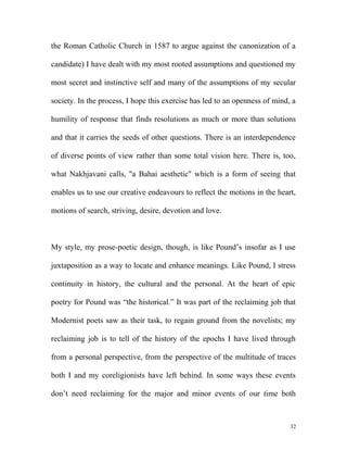 the Roman Catholic Church in 1587 to argue against the canonization of a
candidate) I have dealt with my most rooted assumptions and questioned my
most secret and instinctive self and many of the assumptions of my secular
society. In the process, I hope this exercise has led to an openness of mind, a
humility of response that finds resolutions as much or more than solutions
and that it carries the seeds of other questions. There is an interdependence
of diverse points of view rather than some total vision here. There is, too,
what Nakhjavani calls, "a Bahai aesthetic" which is a form of seeing that
enables us to use our creative endeavours to reflect the motions in the heart,
motions of search, striving, desire, devotion and love.
My style, my prose-poetic design, though, is like Pound’s insofar as I use
juxtaposition as a way to locate and enhance meanings. Like Pound, I stress
continuity in history, the cultural and the personal. At the heart of epic
poetry for Pound was “the historical.” It was part of the reclaiming job that
Modernist poets saw as their task, to regain ground from the novelists; my
reclaiming job is to tell of the history of the epochs I have lived through
from a personal perspective, from the perspective of the multitude of traces
both I and my coreligionists have left behind. In some ways these events
don’t need reclaiming for the major and minor events of our time both
32
 