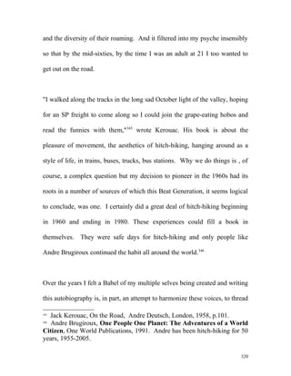 and the diversity of their roaming. And it filtered into my psyche insensibly
so that by the mid-sixties, by the time I was an adult at 21 I too wanted to
get out on the road.
"I walked along the tracks in the long sad October light of the valley, hoping
for an SP freight to come along so I could join the grape-eating hobos and
read the funnies with them,"345
wrote Kerouac. His book is about the
pleasure of movement, the aesthetics of hitch-hiking, hanging around as a
style of life, in trains, buses, trucks, bus stations. Why we do things is , of
course, a complex question but my decision to pioneer in the 1960s had its
roots in a number of sources of which this Beat Generation, it seems logical
to conclude, was one. I certainly did a great deal of hitch-hiking beginning
in 1960 and ending in 1980. These experiences could fill a book in
themselves. They were safe days for hitch-hiking and only people like
Andre Brugiroux continued the habit all around the world.346
Over the years I felt a Babel of my multiple selves being created and writing
this autobiography is, in part, an attempt to harmonize these voices, to thread
345
Jack Kerouac, On the Road, Andre Deutsch, London, 1958, p.101.
346
Andre Brugiroux, One People One Planet: The Adventures of a World
Citizen, One World Publications, 1991. Andre has been hitch-hiking for 50
years, 1955-2005.
320
 