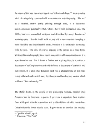 the maze of the past into some tapestry of colour and shape,347
some guiding
ideal of a singularly construed self, some coherent autobiography. The self
as a unified, stable, entity existing through time, is a traditional
autobiographical perspective that, while I have been pioneering since the
1960s, has been unravelled, critiqued and debunked by many theorists of
autobiography. Like the land I walk on, my self is an even more changing, a
more unstable and indefineable entity, because it is ultimately associated
with the soul. The self, of course, appears to the senses as a fixed form.
Writing this autobiography is as much a cognitive self-reconstruction as it is
a performative act. But it is not a fiction, not a giving face; it is, rather, a
document of self-exploration and self-defence, a document of catharsis and
elaboration. It is also what Emerson said was a characteristic of the poet:
being inflamed and carried away by thought and heeding my dream which
holds me "like an insanity."348
The Baha'i Faith, in the course of my pioneering venture, became what
America was to Emerson, a poem. It gave me a departure from routine,
from a life path with the normalities and predictabilities of a kid in southern
Ontario from the lower middle class. It gave to me an emotion that touched
347
Cynthia Merrill, op.cit.
348
Emerson, "The Poet."
321
 