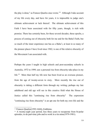the play is done," as Frances Quarles once wrote.352
Although I take account
of my life every day, and have for years, it is impossible to judge one's
ultimate achievement or lack thereof. The ultimate achievement of this
Faith I have been associated with for fifty years, though, is rich with
promise. There has certainly been, for these several decades, these epochs, a
process of coming out of obscurity both for me and for the Baha'i Faith, but
so much of the inner experience one has as a Baha’i, at least in so many of
the pioneer places I have lived since 1962, is one of the relative obscurity of
the Movement I am associated with.
Perhaps the years I taught in high schools and post-secondary schools in
Australia, 1972 to 1999, saw a personal rise from obscurity take place in my
life.353
More than half my life now has been lived as an overseas pioneer,
from the age of twenty-seven to sixty. More recently the rise out of
obscurity is taking a different form through my writing; perhaps my late
adulthood and old age will see in this creative field what the House of
Justice called this "continuing rise from obscurity" The expression
"continuing rise from obscurity" is an apt one for both my own life and the
352
Frances Quarles(1592-1644), Emblems.
353
A twenty-eight year period, less three years to recuperate from bi-polar
episodes, to do part-time jobs and to work in a tin mine(1979-1981).
324
 