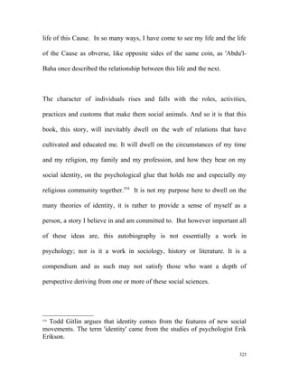 life of this Cause. In so many ways, I have come to see my life and the life
of the Cause as obverse, like opposite sides of the same coin, as 'Abdu'l-
Baha once described the relationship between this life and the next.
The character of individuals rises and falls with the roles, activities,
practices and customs that make them social animals. And so it is that this
book, this story, will inevitably dwell on the web of relations that have
cultivated and educated me. It will dwell on the circumstances of my time
and my religion, my family and my profession, and how they bear on my
social identity, on the psychological glue that holds me and especially my
religious community together.354
It is not my purpose here to dwell on the
many theories of identity, it is rather to provide a sense of myself as a
person, a story I believe in and am committed to. But however important all
of these ideas are, this autobiography is not essentially a work in
psychology; nor is it a work in sociology, history or literature. It is a
compendium and as such may not satisfy those who want a depth of
perspective deriving from one or more of these social sciences.
354
Todd Gitlin argues that identity comes from the features of new social
movements. The term 'identity' came from the studies of psychologist Erik
Erikson.
325
 