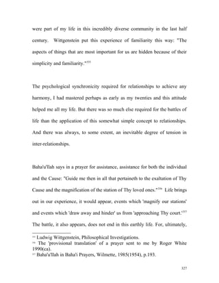were part of my life in this incredibly diverse community in the last half
century. Wittgenstein put this experience of familiarity this way: "The
aspects of things that are most important for us are hidden because of their
simplicity and familiarity."355
The psychological synchronicity required for relationships to achieve any
harmony, I had mastered perhaps as early as my twenties and this attitude
helped me all my life. But there was so much else required for the battles of
life than the application of this somewhat simple concept to relationships.
And there was always, to some extent, an inevitable degree of tension in
inter-relationships.
Baha'u'llah says in a prayer for assistance, assistance for both the individual
and the Cause: "Guide me then in all that pertaineth to the exaltation of Thy
Cause and the magnification of the station of Thy loved ones."356
Life brings
out in our experience, it would appear, events which 'magnify our stations'
and events which 'draw away and hinder' us from 'approaching Thy court.'357
The battle, it also appears, does not end in this earthly life. For, ultimately,
355
Ludwig Wittgenstein, Philosophical Investigations.
356
The 'provisional translation' of a prayer sent to me by Roger White
1990(ca).
357
Baha'u'llah in Baha'i Prayers, Wilmette, 1985(1954), p.193.
327
 