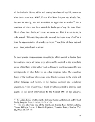 all the battles in life are within and so they have been all my life, no matter
what the external war: WW2, Korea, Viet Nam, Iraq and the Middle East,
the war on poverty, aids and starvation, an aggressive secularism358
and a
multitude of others that have dotted the landscape of my life since 1944.
Much of our inner battle, of course, we never see. That, it seems to me, is
only natural. This autobiography tells as much the inner story of self as it
does the documentation of actual experience,359
and little of those external
wars I have just referred to above.
So many events, or appearances, or accidents, which seemed to deviate from
the ordinary course of nature were often rashly ascribed to the immediate
action of the Deity or the will of God, as I found it so often expressed by my
coreligionists or other believers on other religious paths. The credulous
fancy of the multitude often gives some theistic contour to the shape and
colour, language and motion, to the fleeting, common and sometimes
uncommon events of daily life. I found myself disinclined to attribute such
events to the direct intervention to the Central Orb of the universe.
358
S. Lukes, Emile Durkheim His Life and Work: A Historical and Critical
Study, Penguin Press, London, 1978, p.358.
359
This was also very true of the poet Laura Riding. See: Barbara Adams,
"Laura Riding's Poems: A Double Ripeness," Modern Poetry Studies, Vol.
11, 1982, pp.189-195.
328
 