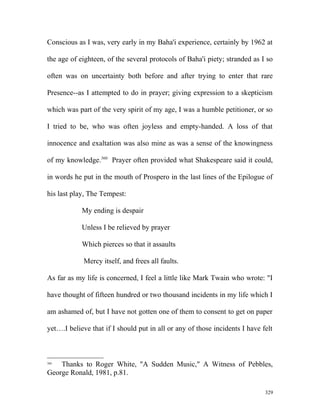 Conscious as I was, very early in my Baha'i experience, certainly by 1962 at
the age of eighteen, of the several protocols of Baha'i piety; stranded as I so
often was on uncertainty both before and after trying to enter that rare
Presence--as I attempted to do in prayer; giving expression to a skepticism
which was part of the very spirit of my age, I was a humble petitioner, or so
I tried to be, who was often joyless and empty-handed. A loss of that
innocence and exaltation was also mine as was a sense of the knowingness
of my knowledge.360
Prayer often provided what Shakespeare said it could,
in words he put in the mouth of Prospero in the last lines of the Epilogue of
his last play, The Tempest:
My ending is despair
Unless I be relieved by prayer
Which pierces so that it assaults
Mercy itself, and frees all faults.
As far as my life is concerned, I feel a little like Mark Twain who wrote: "I
have thought of fifteen hundred or two thousand incidents in my life which I
am ashamed of, but I have not gotten one of them to consent to get on paper
yet….I believe that if I should put in all or any of those incidents I have felt
360
Thanks to Roger White, "A Sudden Music," A Witness of Pebbles,
George Ronald, 1981, p.81.
329
 