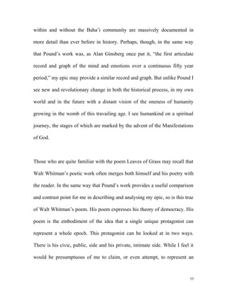 within and without the Baha’i community are massively documented in
more detail than ever before in history. Perhaps, though, in the same way
that Pound’s work was, as Alan Ginsberg once put it, “the first articulate
record and graph of the mind and emotions over a continuous fifty year
period,” my epic may provide a similar record and graph. But unlike Pound I
see new and revolutionary change in both the historical process, in my own
world and in the future with a distant vision of the oneness of humanity
growing in the womb of this travailing age. I see humankind on a spiritual
journey, the stages of which are marked by the advent of the Manifestations
of God.
Those who are quite familiar with the poem Leaves of Grass may recall that
Walt Whitman’s poetic work often merges both himself and his poetry with
the reader. In the same way that Pound’s work provides a useful comparison
and contrast point for me in describing and analysing my epic, so is this true
of Walt Whitman’s poem. His poem expresses his theory of democracy. His
poem is the embodiment of the idea that a single unique protagonist can
represent a whole epoch. This protagonist can be looked at in two ways.
There is his civic, public, side and his private, intimate side. While I feel it
would be presumptuous of me to claim, or even attempt, to represent an
33
 