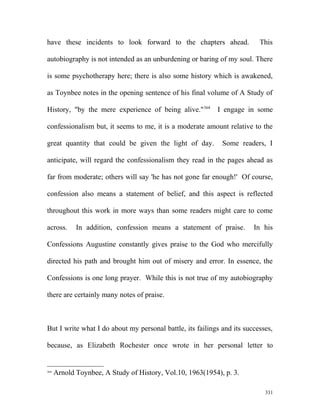 have these incidents to look forward to the chapters ahead. This
autobiography is not intended as an unburdening or baring of my soul. There
is some psychotherapy here; there is also some history which is awakened,
as Toynbee notes in the opening sentence of his final volume of A Study of
History, "by the mere experience of being alive."364
I engage in some
confessionalism but, it seems to me, it is a moderate amount relative to the
great quantity that could be given the light of day. Some readers, I
anticipate, will regard the confessionalism they read in the pages ahead as
far from moderate; others will say 'he has not gone far enough!' Of course,
confession also means a statement of belief, and this aspect is reflected
throughout this work in more ways than some readers might care to come
across. In addition, confession means a statement of praise. In his
Confessions Augustine constantly gives praise to the God who mercifully
directed his path and brought him out of misery and error. In essence, the
Confessions is one long prayer. While this is not true of my autobiography
there are certainly many notes of praise.
But I write what I do about my personal battle, its failings and its successes,
because, as Elizabeth Rochester once wrote in her personal letter to
364
Arnold Toynbee, A Study of History, Vol.10, 1963(1954), p. 3.
331
 