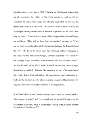 Canadian pioneers overseas in 1981, "I believe we Baha'is need to know that
we all experience the effects of the world around us and we all are
vulnerable to stress when things are different from what we are used to.
Baha'u'llah knows it is hard work. We overlook what is there! We are not
called upon to deny the existence of faults or to pretend that we don't know
they are there." Elizabeth shares some of her thoughts about acknowledging
our sinfulness. "How will we learn from one another," she goes on, "if we
are not open enough to acknowledge the process between the discomfort and
the joy?" If I do not let others know that I struggle and have struggled in
the same way that they must struggle, Elizabeth concludes, will they have
the courage to try, to endure, to be steadfast until the victories come?365
Such is the spirit within which much of what I have written in the struggle
department is included. Failures, like successes, are part of the very clay of
life. Guilt, shame, loss and feelings of incompetence and inadequacy are
built into the fabric of my life, all our lives and readers will hear some of my
cry, my admissions, my confessionalism, in the pages ahead.
If, as 'Abdu'l-Baha writes, "stories repeated about others are seldom good, a
silent tongue is safest," and "even good may be harmful if spoken at the
365
Elizabeth Rochester, Pulse of the Pioneer, January 1981, National Pioneer
Committee of Canada, pp.5-7.
332
 