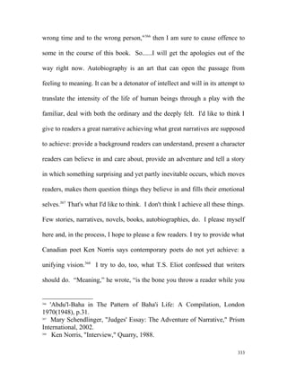 wrong time and to the wrong person,"366
then I am sure to cause offence to
some in the course of this book. So......I will get the apologies out of the
way right now. Autobiography is an art that can open the passage from
feeling to meaning. It can be a detonator of intellect and will in its attempt to
translate the intensity of the life of human beings through a play with the
familiar, deal with both the ordinary and the deeply felt. I'd like to think I
give to readers a great narrative achieving what great narratives are supposed
to achieve: provide a background readers can understand, present a character
readers can believe in and care about, provide an adventure and tell a story
in which something surprising and yet partly inevitable occurs, which moves
readers, makes them question things they believe in and fills their emotional
selves.367
That's what I'd like to think. I don't think I achieve all these things.
Few stories, narratives, novels, books, autobiographies, do. I please myself
here and, in the process, I hope to please a few readers. I try to provide what
Canadian poet Ken Norris says contemporary poets do not yet achieve: a
unifying vision.368
I try to do, too, what T.S. Eliot confessed that writers
should do. “Meaning,” he wrote, “is the bone you throw a reader while you
366
'Abdu'l-Baha in The Pattern of Baha'i Life: A Compilation, London
1970(1948), p.31.
367
Mary Schendlinger, "Judges' Essay: The Adventure of Narrative," Prism
International, 2002.
368
Ken Norris, "Interview," Quarry, 1988.
333
 