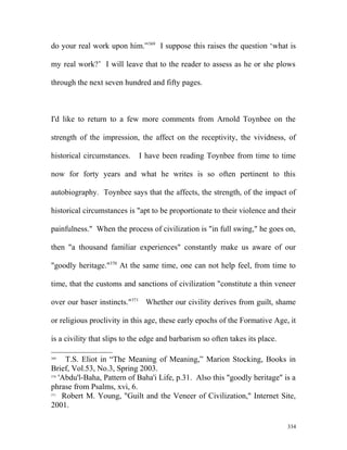 do your real work upon him.”369
I suppose this raises the question ‘what is
my real work?’ I will leave that to the reader to assess as he or she plows
through the next seven hundred and fifty pages.
I'd like to return to a few more comments from Arnold Toynbee on the
strength of the impression, the affect on the receptivity, the vividness, of
historical circumstances. I have been reading Toynbee from time to time
now for forty years and what he writes is so often pertinent to this
autobiography. Toynbee says that the affects, the strength, of the impact of
historical circumstances is "apt to be proportionate to their violence and their
painfulness." When the process of civilization is "in full swing," he goes on,
then "a thousand familiar experiences" constantly make us aware of our
"goodly heritage."370
At the same time, one can not help feel, from time to
time, that the customs and sanctions of civilization "constitute a thin veneer
over our baser instincts."371
Whether our civility derives from guilt, shame
or religious proclivity in this age, these early epochs of the Formative Age, it
is a civility that slips to the edge and barbarism so often takes its place.
369
T.S. Eliot in “The Meaning of Meaning,” Marion Stocking, Books in
Brief, Vol.53, No.3, Spring 2003.
370
'Abdu'l-Baha, Pattern of Baha'i Life, p.31. Also this "goodly heritage" is a
phrase from Psalms, xvi, 6.
371
Robert M. Young, "Guilt and the Veneer of Civilization," Internet Site,
2001.
334
 