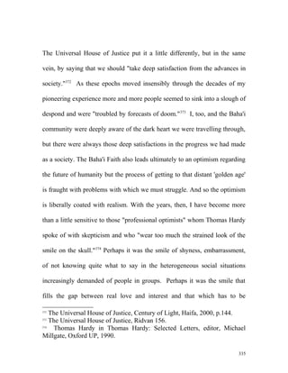 The Universal House of Justice put it a little differently, but in the same
vein, by saying that we should "take deep satisfaction from the advances in
society."372
As these epochs moved insensibly through the decades of my
pioneering experience more and more people seemed to sink into a slough of
despond and were "troubled by forecasts of doom."373
I, too, and the Baha'i
community were deeply aware of the dark heart we were travelling through,
but there were always those deep satisfactions in the progress we had made
as a society. The Baha'i Faith also leads ultimately to an optimism regarding
the future of humanity but the process of getting to that distant 'golden age'
is fraught with problems with which we must struggle. And so the optimism
is liberally coated with realism. With the years, then, I have become more
than a little sensitive to those "professional optimists" whom Thomas Hardy
spoke of with skepticism and who "wear too much the strained look of the
smile on the skull."374
Perhaps it was the smile of shyness, embarrassment,
of not knowing quite what to say in the heterogeneous social situations
increasingly demanded of people in groups. Perhaps it was the smile that
fills the gap between real love and interest and that which has to be
372
The Universal House of Justice, Century of Light, Haifa, 2000, p.144.
373
The Universal House of Justice, Ridvan 156.
374
Thomas Hardy in Thomas Hardy: Selected Letters, editor, Michael
Millgate, Oxford UP, 1990.
335
 