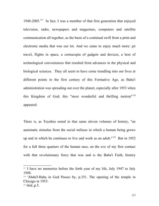 1948-2005.377
In fact, I was a member of that first generation that enjoyed
television, radio, newspapers and magazines, computers and satellite
communication all together, as the basis of a continual swill from a print and
electronic media that was our lot. And we came to enjoy much more: jet
travel, flights in space, a cornucopia of gadgets and devices, a host of
technological conveniences that resulted from advances in the physical and
biological sciences. They all seem to have come trundling into our lives at
different points in the first century of this Formative Age, as Baha'i
administration was spreading out over the planet, especially after 1953 when
this Kingdom of God, this "most wonderful and thrilling motion"378
appeared.
There is, as Toynbee noted in that same eleven volumes of history, "an
automatic stimulus from the social milieux in which a human being grows
up and in which he continues to live and work as an adult."379
But in 1952
for a full three quarters of the human race, on the eve of my first contact
with that revolutionary force that was and is the Baha'i Faith, history
377
I have no memories before the forth year of my life, July 1947 to July
1948.
378
'Abdu'l-Baha in God Passes by, p.351. The opening of the temple in
Chicago in 1953.
379
ibid.,p.5.
337
 