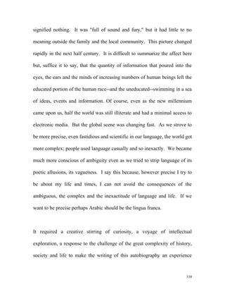 signified nothing. It was "full of sound and fury," but it had little to no
meaning outside the family and the local community. This picture changed
rapidly in the next half century. It is difficult to summarize the affect here
but, suffice it to say, that the quantity of information that poured into the
eyes, the ears and the minds of increasing numbers of human beings left the
educated portion of the human race--and the uneducated--swimming in a sea
of ideas, events and information. Of course, even as the new millennium
came upon us, half the world was still illiterate and had a minimal access to
electronic media. But the global scene was changing fast. As we strove to
be more precise, even fastidious and scientific in our language, the world got
more complex; people used language casually and so inexactly. We became
much more conscious of ambiguity even as we tried to strip language of its
poetic allusions, its vagueness. I say this because, however precise I try to
be about my life and times, I can not avoid the consequences of the
ambiguous, the complex and the inexactitude of language and life. If we
want to be precise perhaps Arabic should be the lingua franca.
It required a creative stirring of curiosity, a voyage of intellectual
exploration, a response to the challenge of the great complexity of history,
society and life to make the writing of this autobiography an experience
338
 