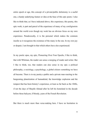 entire epoch or age, this concept of a private/public dichotomy is a useful
one, a handy underlying feature or idea at the base of this epic poem. I also
like to think that, as I have indicated above, this experience, this poetry, this
epic work, is part and parcel of the experience of many of my coreligionists
around the world even though my work has an obvious focus on my own
experience. Paradoxically, it is the personal which makes the common
insofar as it recognizes the existence of the many in the one. In my own joy
or despair, I am brought to that which others have also experienced.
In my poetic opus, my epic, Pioneering Over Four Epochs, I like to think,
that with Whitman, the reader can sense a merging of reader and writer. But
I like to think, too, that readers can also sense in my epic a political
philosophy, a sociology, a psychology, a global citizen--something we have
all become. There is in my poetry a public and a private man reacting to the
burgeoning planetization of humankind, the knowledge explosion and the
tempest that has been history’s experience, at least as far back as the 1840s,
if not the days of Shaykh Ahmad after he left his homeland in the decade
before those halcyon, if bloody, years of the French Revolution.
But there is much more than verse-making here. I have no hesitation in
34
 