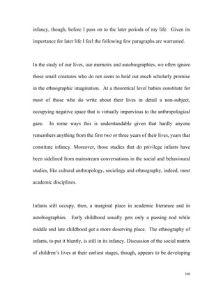 infancy, though, before I pass on to the later periods of my life. Given its
importance for later life I feel the following few paragraphs are warranted.
In the study of our lives, our memoirs and autobiographies, we often ignore
those small creatures who do not seem to hold out much scholarly promise
in the ethnographic imagination. At a theoretical level babies constitute for
most of those who do write about their lives in detail a non-subject,
occupying negative space that is virtually impervious to the anthropological
gaze. In some ways this is understandable given that hardly anyone
remembers anything from the first two or three years of their lives, years that
constitute infancy. Moreover, those studies that do privilege infants have
been sidelined from mainstream conversations in the social and behavioural
studies, like cultural anthropology, sociology and ethnography, indeed, most
academic disciplines.
Infants still occupy, then, a marginal place in academic literature and in
autobiographies. Early childhood usually gets only a passing nod while
middle and late childhood get a more deserving place. The ethnography of
infants, to put it bluntly, is still in its infancy. Discussion of the social matrix
of children’s lives at their earliest stages, though, appears to be developing
340
 